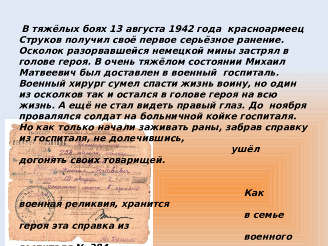   В тяжёлых боях 13 августа 1942 года красноармеец Струков получил своё первое серьёзное ранение. Осколок разорвавшейся немецкой мины застрял в голове героя. В очень тяжёлом состоянии Михаил Матвеевич был доставлен в военный госпиталь. Военный хирург сумел спасти жизнь воину, но один из осколков так и остался в голове героя на всю жизнь. А ещё не стал видеть правый глаз. До ноября провалялся солдат на больничной койке госпиталя. Но как только начали заживать раны, забрав справку из госпиталя, не долечившись,  ушёл догонять своих товарищей.     Как военная реликвия, хранится  в семье героя эта справка из  военного госпиталя № 384.  