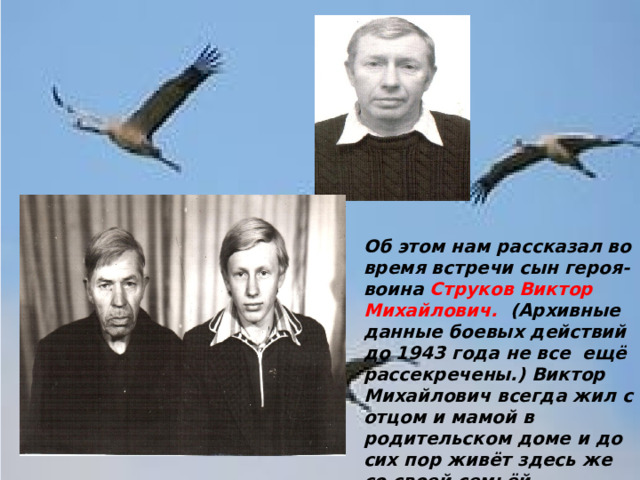   Об этом нам рассказал во время встречи сын героя- воина Струков Виктор Михайлович. (Архивные данные боевых действий до 1943 года не все ещё рассекречены.) Виктор Михайлович всегда жил с отцом и мамой в родительском доме и до сих пор живёт здесь же со своей семьёй.   