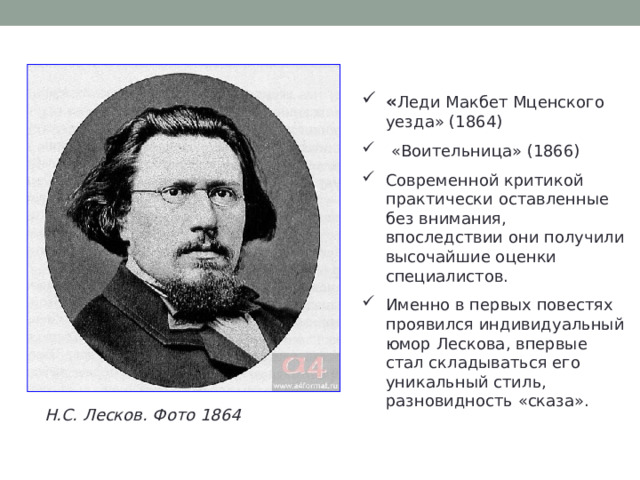 « Леди Макбет Мценского уезда» (1864)  «Воительница» (1866)  Современной критикой практически оставленные без внимания, впоследствии они получили высочайшие оценки специалистов. Именно в первых повестях проявился индивидуальный юмор Лескова, впервые стал складываться его уникальный стиль, разновидность «сказа». Н.С. Лесков. Фото 1864 
