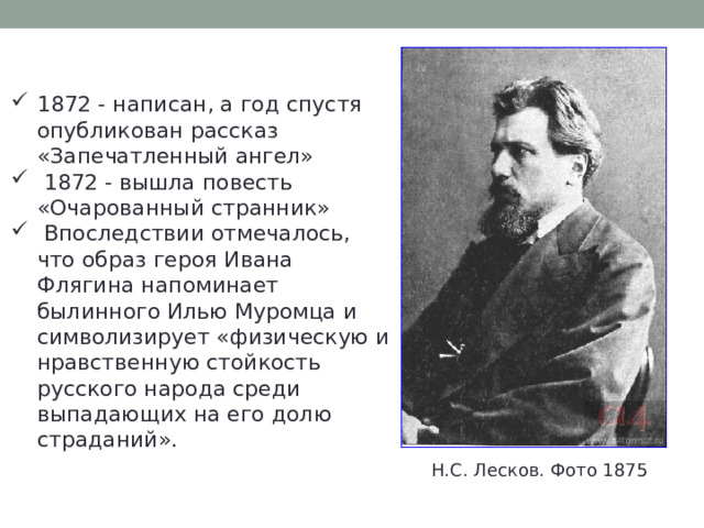 1872 - написан, а год спустя опубликован рассказ «Запечатленный ангел»  1872 - вышла повесть «Очарованный странник»  Впоследствии отмечалось, что образ героя Ивана Флягина напоминает былинного Илью Муромца и символизирует «физическую и нравственную стойкость русского народа среди выпадающих на его долю страданий». Н.С. Лесков. Фото 1875 