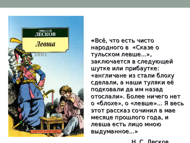 « Всё, что есть чисто народного в «Сказе о тульском левше...», заключается в следующей шутке или прибаутке: «англичане из стали блоху сделали, а наши туляки её подковали да им назад отослали». Более ничего нет о «блохе», о «левше»... Я весь этот рассказ сочинил в мае месяце прошлого года, и левша есть лицо мною выдуманное...»  Н. С. Лесков 1881 