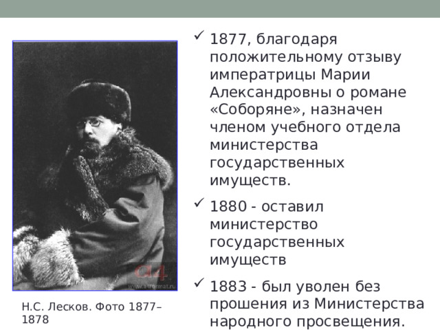 1877, благодаря положительному отзыву императрицы Марии Александровны о романе «Соборяне», назначен членом учебного отдела министерства государственных имуществ. 1880 - оставил министерство государственных имуществ 1883 - был уволен без прошения из Министерства народного просвещения. Отставку, дававшую ему независимость, принял с радостью. Н.С. Лесков. Фото 1877–1878 