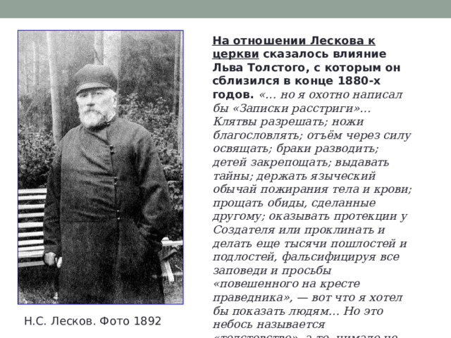 На отношении Лескова к церкви сказалось влияние Льва Толстого, с которым он сблизился в конце 1880-х годов. «… но я охотно написал бы «Записки расстриги»… Клятвы разрешать; ножи благословлять; отъём через силу освящать; браки разводить; детей закрепощать; выдавать тайны; держать языческий обычай пожирания тела и крови; прощать обиды, сделанные другому; оказывать протекции у Создателя или проклинать и делать еще тысячи пошлостей и подлостей, фальсифицируя все заповеди и просьбы «повешенного на кресте праведника», — вот что я хотел бы показать людям… Но это небось называется «толстовство», а то, нимало не сходное с учением Христа, называется «православие»… оно не христианство» . Н.С. Лесков. Фото 1892 