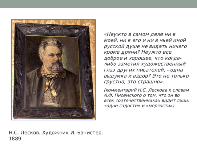 «Неужто в самом деле ни в моей, ни в его и ни в чьей иной русской душе не видать ничего кроме дряни? Неужто все доброе и хорошее, что когда-либо заметил художественный глаз других писателей, - одна выдумка и вздор? Это не только грустно, это страшно».  (комментарий Н.С. Лескова к словам А.Ф. Писемского о том, что он во всех соотечественниках видит лишь «одни гадости» и «мерзости»)  Н.С. Лесков. Художник И. Банистер. 1889 