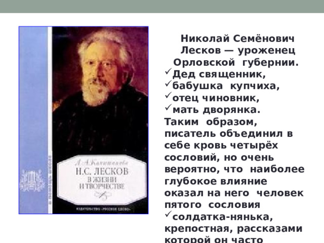 Николай Семёнович Лесков — уроженец Орловской губернии. Дед священник, бабушка купчиха, отец чиновник, мать дворянка. Таким образом, писатель объединил в себе кровь четырёх сословий, но очень вероятно, что наиболее глубокое влияние оказал на него человек пятого сословия солдатка-нянька, крепостная, рассказами которой он часто заслушивался. 