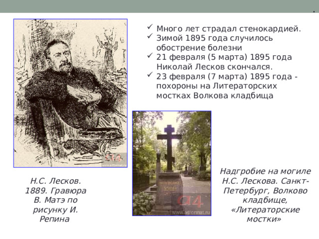 . Много лет страдал стенокардией. Зимой 1895 года случилось обострение болезни 21 февраля (5 марта) 1895 года Николай Лесков скончался. 23 февраля (7 марта) 1895 года - похороны на Литераторских мостках Волкова кладбища Надгробие на могиле Н.С. Лескова. Санкт-Петербург, Волково кладбище, «Литераторские мостки» Н.С. Лесков. 1889. Гравюра В. Матэ по рисунку И. Репина 