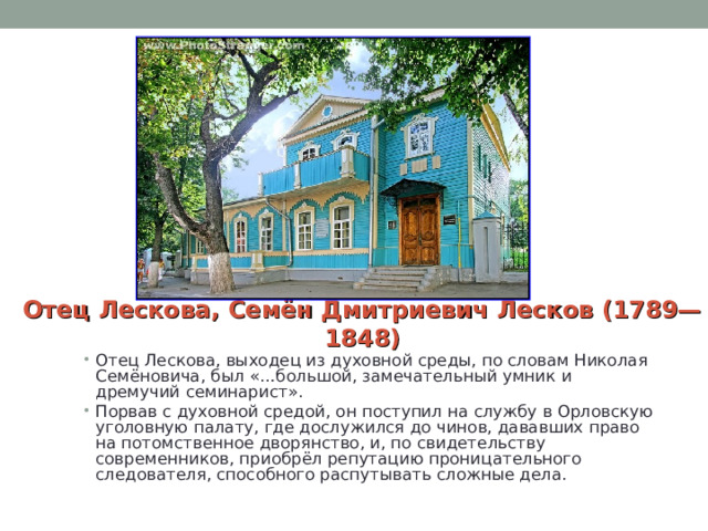 Отец Лескова, Семён Дмитриевич Лесков (1789—1848) Отец Лескова, выходец из духовной среды, по словам Николая Семёновича, был «…большой, замечательный умник и дремучий семинарист». Порвав с духовной средой, он поступил на службу в Орловскую уголовную палату, где дослужился до чинов, дававших право на потомственное дворянство, и, по свидетельству современников, приобрёл репутацию проницательного следователя, способного распутывать сложные дела. 