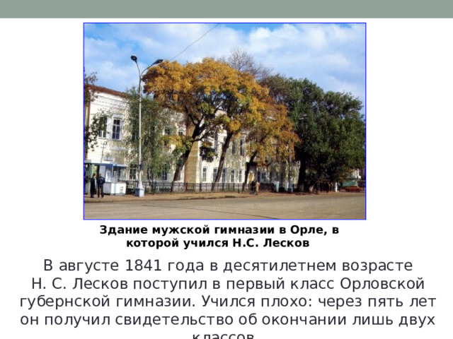 Здание мужской гимназии в Орле, в которой учился Н.С. Лесков  В августе 1841 года в десятилетнем возрасте Н. С. Лесков поступил в первый класс Орловской губернской гимназии. Учился плохо: через пять лет он получил свидетельство об окончании лишь двух классов. 