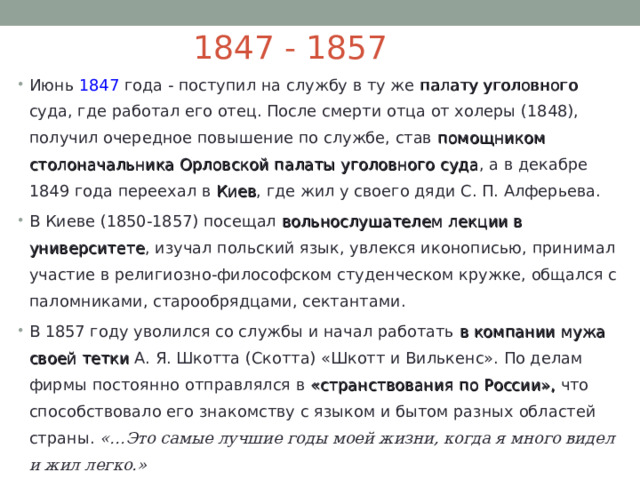 1847 - 1857 Июнь 1847 года - поступил на службу в ту же палату уголовного суда, где работал его отец. После смерти отца от холеры (1848), получил очередное повышение по службе, став помощником столоначальника Орловской палаты уголовного суда , а в декабре 1849 года переехал в Киев , где жил у своего дяди С. П. Алферьева. В Киеве (1850-1857) посещал вольнослушателем лекции в университете , изучал польский язык, увлекся иконописью, принимал участие в религиозно-философском студенческом кружке, общался с паломниками, старообрядцами, сектантами. В 1857 году уволился со службы и начал работать в компании мужа своей тетки А. Я. Шкотта (Скотта) «Шкотт и Вилькенс». По делам фирмы постоянно отправлялся в «странствования по России», что способствовало его знакомству с языком и бытом разных областей страны. «…Это самые лучшие годы моей жизни, когда я много видел и жил легко.» 