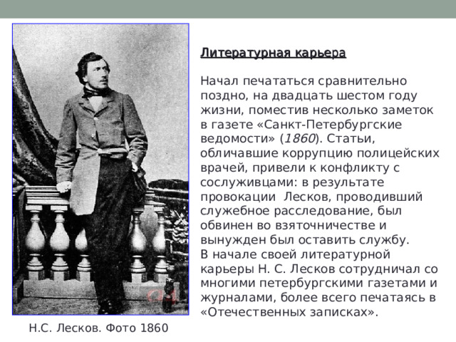 Литературная карьера  Начал печататься сравнительно поздно, на двадцать шестом году жизни, поместив несколько заметок в газете «Санкт-Петербургские ведомости» ( 1860 ). Статьи, обличавшие коррупцию полицейских врачей, привели к конфликту с сослуживцами: в результате провокации Лесков, проводивший служебное расследование, был обвинен во взяточничестве и вынужден был оставить службу. В начале своей литературной карьеры Н. С. Лесков сотрудничал со многими петербургскими газетами и журналами, более всего печатаясь в «Отечественных записках». Н.С. Лесков. Фото 1860 