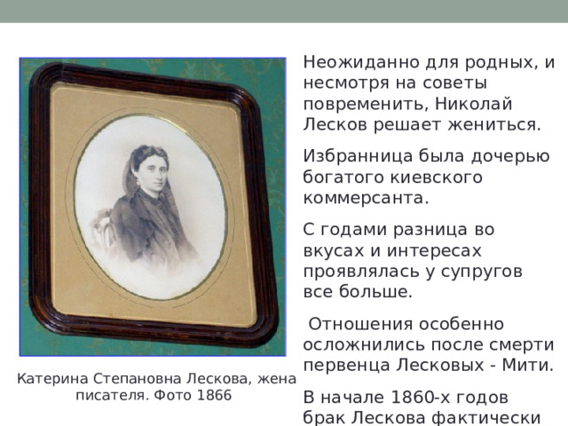 Неожиданно для родных, и несмотря на советы повременить, Николай Лесков решает жениться. Избранница была дочерью богатого киевского коммерсанта. С годами разница во вкусах и интересах проявлялась у супругов все больше.  Отношения особенно осложнились после смерти первенца Лесковых - Мити. В начале 1860-х годов брак Лескова фактически распался. Катерина Степановна Лескова, жена писателя. Фото 1866 
