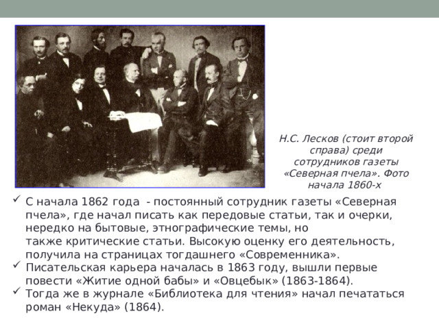 Н.С. Лесков (стоит второй справа) среди сотрудников газеты «Северная пчела». Фото начала 1860-х С начала 1862 года - постоянный сотрудник газеты «Северная пчела», где начал писать как передовые статьи, так и очерки, нередко на бытовые, этнографические темы, но также критические статьи. Высокую оценку его деятельность, получила на страницах тогдашнего «Современника». Писательская карьера началась в 1863 году, вышли первые повести «Житие одной бабы» и «Овцебык» (1863-1864). Тогда же в журнале «Библиотека для чтения» начал печататься роман «Некуда» (1864). 