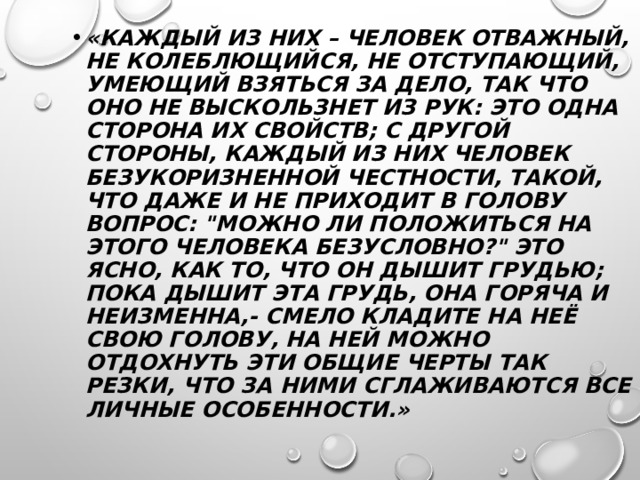 «КАЖДЫЙ ИЗ НИХ – ЧЕЛОВЕК ОТВАЖНЫЙ, НЕ КОЛЕБЛЮЩИЙСЯ, НЕ ОТСТУПАЮЩИЙ, УМЕЮЩИЙ ВЗЯТЬСЯ ЗА ДЕЛО, ТАК ЧТО ОНО НЕ ВЫСКОЛЬЗНЕТ ИЗ РУК: ЭТО ОДНА СТОРОНА ИХ СВОЙСТВ; С ДРУГОЙ СТОРОНЫ, КАЖДЫЙ ИЗ НИХ ЧЕЛОВЕК БЕЗУКОРИЗНЕННОЙ ЧЕСТНОСТИ, ТАКОЙ, ЧТО ДАЖЕ И НЕ ПРИХОДИТ В ГОЛОВУ ВОПРОС: 