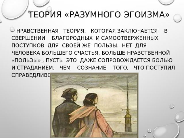 ТЕОРИЯ «РАЗУМНОГО ЭГОИЗМА»    НРАВСТВЕННАЯ ТЕОРИЯ, КОТОРАЯ ЗАКЛЮЧАЕТСЯ В СВЕРШЕНИИ БЛАГОРОДНЫХ И САМООТВЕРЖЕННЫХ ПОСТУПКОВ ДЛЯ СВОЕЙ ЖЕ ПОЛЬЗЫ. НЕТ ДЛЯ ЧЕЛОВЕКА БОЛЬШЕГО СЧАСТЬЯ, БОЛЬШЕ НРАВСТВЕННОЙ «ПОЛЬЗЫ» , ПУСТЬ ЭТО ДАЖЕ СОПРОВОЖДАЕТСЯ БОЛЬЮ И СТРАДАНИЕМ, ЧЕМ СОЗНАНИЕ ТОГО, ЧТО ПОСТУПИЛ СПРАВЕДЛИВО, РАЗУМНО, НРАВСТВЕННО. 
