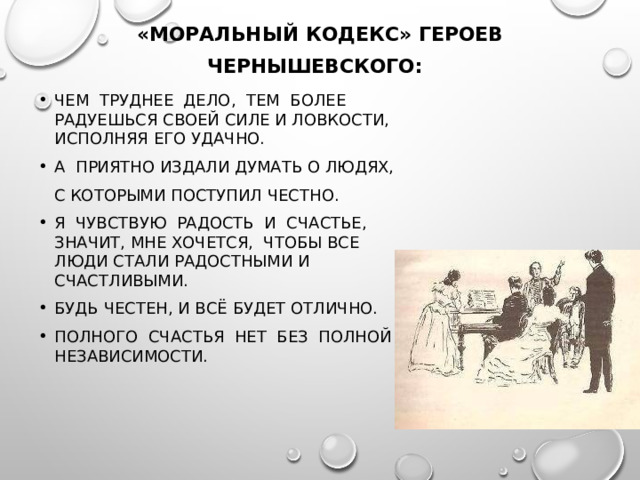 «МОРАЛЬНЫЙ КОДЕКС» ГЕРОЕВ ЧЕРНЫШЕВСКОГО:  ЧЕМ ТРУДНЕЕ ДЕЛО, ТЕМ БОЛЕЕ РАДУЕШЬСЯ СВОЕЙ СИЛЕ И ЛОВКОСТИ, ИСПОЛНЯЯ ЕГО УДАЧНО. А ПРИЯТНО ИЗДАЛИ ДУМАТЬ О ЛЮДЯХ,  С КОТОРЫМИ ПОСТУПИЛ ЧЕСТНО. Я ЧУВСТВУЮ РАДОСТЬ И СЧАСТЬЕ, ЗНАЧИТ, МНЕ ХОЧЕТСЯ, ЧТОБЫ ВСЕ ЛЮДИ СТАЛИ РАДОСТНЫМИ И СЧАСТЛИВЫМИ. БУДЬ ЧЕСТЕН, И ВСЁ БУДЕТ ОТЛИЧНО. ПОЛНОГО СЧАСТЬЯ НЕТ БЕЗ ПОЛНОЙ НЕЗАВИСИМОСТИ. 