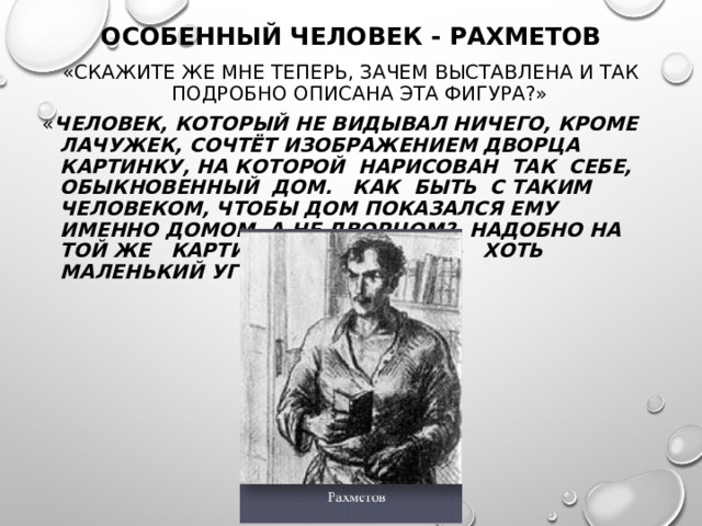ОСОБЕННЫЙ ЧЕЛОВЕК - РАХМЕТОВ «СКАЖИТЕ ЖЕ МНЕ ТЕПЕРЬ, ЗАЧЕМ ВЫСТАВЛЕНА И ТАК ПОДРОБНО ОПИСАНА ЭТА ФИГУРА?» « ЧЕЛОВЕК, КОТОРЫЙ НЕ ВИДЫВАЛ НИЧЕГО, КРОМЕ ЛАЧУЖЕК, СОЧТЁТ ИЗОБРАЖЕНИЕМ ДВОРЦА КАРТИНКУ, НА КОТОРОЙ НАРИСОВАН ТАК СЕБЕ, ОБЫКНОВЕННЫЙ ДОМ. КАК БЫТЬ С ТАКИМ ЧЕЛОВЕКОМ, ЧТОБЫ ДОМ ПОКАЗАЛСЯ ЕМУ ИМЕННО ДОМОМ, А НЕ ДВОРЦОМ? НАДОБНО НА ТОЙ ЖЕ КАРТИНКЕ НАРИСОВАТЬ ХОТЬ МАЛЕНЬКИЙ УГОЛОК ДВОРЦА…»  