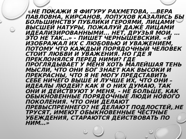  « НЕ ПОКАЖИ Я ФИГУРУ РАХМЕТОВА, …ВЕРА ПАВЛОВНА, КИРСАНОВ, ЛОПУХОВ КАЗАЛИСЬ БЫ БОЛЬШИНСТВУ ПУБЛИКИ ГЕРОЯМИ, ЛИЦАМИ ВЫСШЕЙ НАТУРЫ, ПОЖАЛУЙ ДАЖЕ ЛИЦАМИ ИДЕАЛИЗИРОВАННЫМИ... НЕТ, ДРУЗЬЯ МОИ, …ЭТО НЕ ТАК…» - ПИШЕТ ЧЕРНЫШЕВСКИЙ. «Я ИЗОБРАЖАЛ ИХ С ЛЮБОВЬЮ И УВАЖЕНИЕМ, ПОТОМУ ЧТО КАЖДЫЙ ПОРЯДОЧНЫЙ ЧЕЛОВЕК СТОИТ ЛЮБВИ И УВАЖЕНИЯ. НО ГДЕ Я ПРЕКЛОНЯЛСЯ ПЕРЕД НИМИ? ГДЕ ПРОГЛЯДЫВАЕТ У МЕНЯ ХОТЬ МАЛЕЙШАЯ ТЕНЬ МЫСЛИ, ЧТО ОНИ БОГ ЗНАЕТ КАК ВЫСОКИ И ПРЕКРАСНЫ, ЧТО Я НЕ МОГУ ПРЕДСТАВИТЬ СЕБЕ НИЧЕГО ВЫШЕ И ЛУЧШЕ ИХ, ЧТО ОНИ – ИДЕАЛЫ ЛЮДЕЙ? КАК Я О НИХ ДУМАЮ, ТАК ОНИ И ДЕЙСТВУЮТ У МЕНЯ, - НЕ БОЛЬШЕ, КАК ОБЫКНОВЕННЫЕ ПОРЯДОЧНЫЕ ЛЮДИ НОВОГО ПОКОЛЕНИЯ. ЧТО ОНИ ДЕЛАЮТ ПРЕВЫСПРЕННЕГО? НЕ ДЕЛАЮТ ПОДЛОСТЕЙ, НЕ ТРУСЯТ, ИМЕЮТ ОБЫКНОВЕННЫЕ ЧЕСТНЫЕ УБЕЖДЕНИЯ, СТАРАЮТСЯ ДЕЙСТВОВАТЬ ПО НИМ…» 