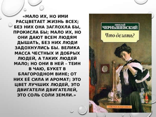 «МАЛО ИХ, НО ИМИ РАСЦВЕТАЕТ ЖИЗНЬ ВСЕХ; БЕЗ НИХ ОНА ЗАГЛОХЛА БЫ, ПРОКИСЛА БЫ; МАЛО ИХ, НО ОНИ ДАЮТ ВСЕМ ЛЮДЯМ ДЫШАТЬ, БЕЗ НИХ ЛЮДИ ЗАДОХНУЛИСЬ БЫ. ВЕЛИКА МАССА ЧЕСТНЫХ И ДОБРЫХ ЛЮДЕЙ, А ТАКИХ ЛЮДЕЙ МАЛО; НО ОНИ В НЕЙ – ТЕИН В ЧАЮ, БУКЕТ В БЛАГОРОДНОМ ВИНЕ; ОТ НИХ ЕЁ СИЛА И АРОМАТ; ЭТО ЦВЕТ ЛУЧШИХ ЛЮДЕЙ, ЭТО ДВИГАТЕЛИ ДВИГАТЕЛЕЙ, ЭТО СОЛЬ СОЛИ ЗЕМЛИ.» 