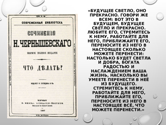 «БУДУЩЕЕ СВЕТЛО, ОНО ПРЕКРАСНО. ГОВОРИ ЖЕ ВСЕМ: ВОТ ЭТО В БУДУЩЕМ, БУДУЩЕЕ СВЕТЛО И ПРЕКРАСНО. ЛЮБИТЕ ЕГО, СТРЕМИТЕСЬ К НЕМУ, РАБОТАЙТЕ ДЛЯ НЕГО, ПРИБЛИЖАЙТЕ ЕГО, ПЕРЕНОСИТЕ ИЗ НЕГО В НАСТОЯЩЕЕ СКОЛЬКО МОЖЕТЕ ПЕРЕНЕСТИ: НАСТОЛЬКО БУДЕТ СВЕТЛА И ДОБРА, БОГАТА РАДОСТЬЮ И НАСЛАЖДЕНИЕМ ВАША ЖИЗНЬ, НАСКОЛЬКО ВЫ УМЕЕТЕ ПЕРЕНЕСТИ В НЕЁ ИЗ БУДУЩЕГО. СТРЕМИТЕСЬ К НЕМУ, РАБОТАЙТЕ ДЛЯ НЕГО, ПРИБЛИЖАЙТЕ ЕГО, ПЕРЕНОСИТЕ ИЗ НЕГО В НАСТОЯЩЕЕ ВСЁ, ЧТО МОЖЕТЕ ПЕРЕНЕСТИ.» 