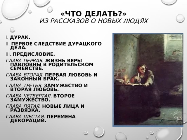 «ЧТО ДЕЛАТЬ?»  ИЗ РАССКАЗОВ О НОВЫХ ЛЮДЯХ I.  ДУРАК. II.  ПЕРВОЕ СЛЕДСТВИЕ ДУРАЦКОГО ДЕЛА. III.  ПРЕДИСЛОВИЕ. ГЛАВА ПЕРВАЯ.  ЖИЗНЬ ВЕРЫ ПАВЛОВНЫ В РОДИТЕЛЬСКОМ СЕМЕЙСТВЕ. ГЛАВА ВТОРАЯ.  ПЕРВАЯ ЛЮБОВЬ И ЗАКОННЫЙ БРАК. ГЛАВА ТРЕТЬЯ.  ЗАМУЖЕСТВО И ВТОРАЯ ЛЮБОВЬ. ГЛАВА ЧЕТВЕРТАЯ.  ВТОРОЕ ЗАМУЖЕСТВО. ГЛАВА ПЯТАЯ.  НОВЫЕ ЛИЦА И РАЗВЯЗКА. ГЛАВА ШЕСТАЯ.  ПЕРЕМЕНА ДЕКОРАЦИЙ. 
