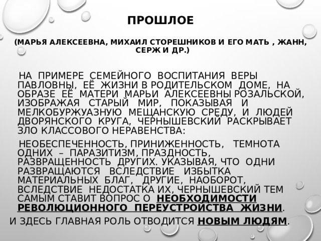  ПРОШЛОЕ  (МАРЬЯ АЛЕКСЕЕВНА, МИХАИЛ СТОРЕШНИКОВ И ЕГО МАТЬ , ЖАНН, СЕРЖ И ДР.)  НА ПРИМЕРЕ СЕМЕЙНОГО ВОСПИТАНИЯ ВЕРЫ ПАВЛОВНЫ, ЕЁ ЖИЗНИ В РОДИТЕЛЬСКОМ ДОМЕ, НА ОБРАЗЕ ЕЁ МАТЕРИ МАРЬИ АЛЕКСЕЕВНЫ РОЗАЛЬСКОЙ, ИЗОБРАЖАЯ СТАРЫЙ МИР, ПОКАЗЫВАЯ И МЕЛКОБУРЖУАЗНУЮ МЕЩАНСКУЮ СРЕДУ, И ЛЮДЕЙ ДВОРЯНСКОГО КРУГА, ЧЕРНЫШЕВСКИЙ РАСКРЫВАЕТ ЗЛО КЛАССОВОГО НЕРАВЕНСТВА:  НЕОБЕСПЕЧЕННОСТЬ, ПРИНИЖЕННОСТЬ, ТЕМНОТА ОДНИХ – ПАРАЗИТИЗМ, ПРАЗДНОСТЬ, РАЗВРАЩЕННОСТЬ ДРУГИХ. УКАЗЫВАЯ, ЧТО ОДНИ РАЗВРАЩАЮТСЯ ВСЛЕДСТВИЕ ИЗБЫТКА МАТЕРИАЛЬНЫХ БЛАГ, ДРУГИЕ, НАОБОРОТ, ВСЛЕДСТВИЕ НЕДОСТАТКА ИХ, ЧЕРНЫШЕВСКИЙ ТЕМ САМЫМ СТАВИТ ВОПРОС О НЕОБХОДИМОСТИ РЕВОЛЮЦИОННОГО ПЕРЕУСТРОЙСТВА ЖИЗНИ . И ЗДЕСЬ ГЛАВНАЯ РОЛЬ ОТВОДИТСЯ НОВЫМ ЛЮДЯМ . 