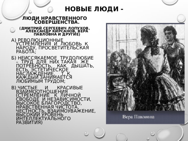 НОВЫЕ ЛЮДИ - ЛЮДИ НРАВСТВЕННОГО СОВЕРШЕНСТВА. (ДМИТРИЙ СЕРГЕЕВИЧ ЛОПУХОВ, АЛЕКСАНДР КИРСАНОВ, ВЕРА ПАВЛОВНА И ДРУГИЕ) А) РЕВОЛЮЦИОННЫЕ УСТРЕМЛЕНИЯ И ЛЮБОВЬ К НАРОДУ, ПРОСВЕТИТЕЛЬСКАЯ РАБОТА; Б) НЕИССЯКАЕМОЕ ТРУДОЛЮБИЕ – ТРУД ДЛЯ НИХ ТАКАЯ ЖЕ ПОТРЕБНОСТЬ, КАК ДЫШАТЬ, ЕСТЬ, ЭСТЕТИЧЕСКОЕ НАСЛАЖДЕНИЕ, Т. К. КАЖДЫЙ ЗАНИМАЕТСЯ ЛЮБИМЫМ ТРУДОМ; В) ЧИСТЫЕ И КРАСИВЫЕ ВЗАИМООТНОШЕНИЯ (СТРЕМЛЕНИЕ К ЛИЧНОЙ СВОБОДЕ И НЕЗАВИСИМОСТИ, ВЫСОКОЕ БЛАГОРОДСТВО, НРАВСТВЕННАЯ ЧИСТОТА, ЧЕСТНОСТЬ, ВЗАИМОУВАЖЕНИЕ, ВЫСОКИЙ УРОВЕНЬ ИНТЕЛЛЕКТУАЛЬНОГО РАЗВИТИЯ) 