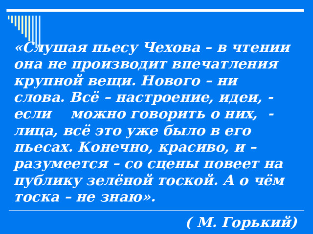 «Слушая пьесу Чехова – в чтении она не производит впечатления крупной вещи. Нового – ни слова. Всё – настроение, идеи, - если можно говорить о них, - лица, всё это уже было в его пьесах. Конечно, красиво, и – разумеется – со сцены повеет на публику зелёной тоской. А о чём тоска – не знаю». ( М. Горький) 