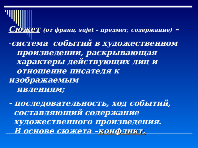 Сюжет  (от франц. sujet – предмет, содержание) – система событий в художественном  произведении, раскрывающая  характеры действующих лиц и  отношение писателя к изображаемым  явлениям; - последовательность, ход событий,  составляющий содержание  художественного произведения.  В основе сюжета – конфликт. 