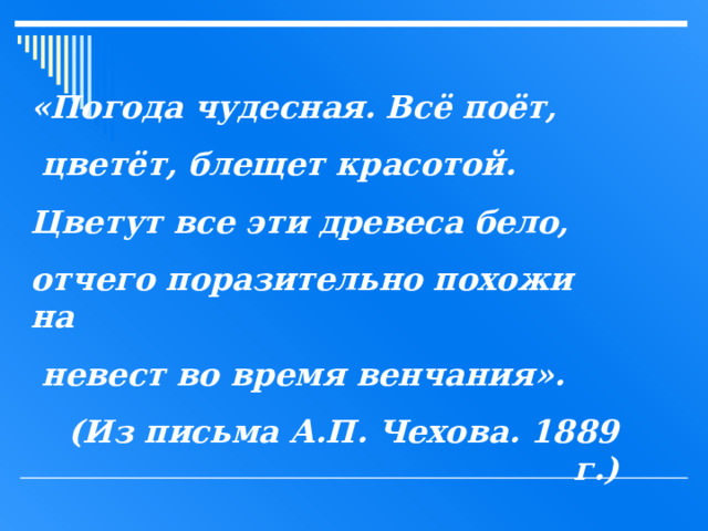 «Погода чудесная. Всё поёт,  цветёт, блещет красотой. Цветут все эти древеса бело, отчего поразительно похожи на  невест во время венчания». (Из письма А.П. Чехова. 1889 г.) 