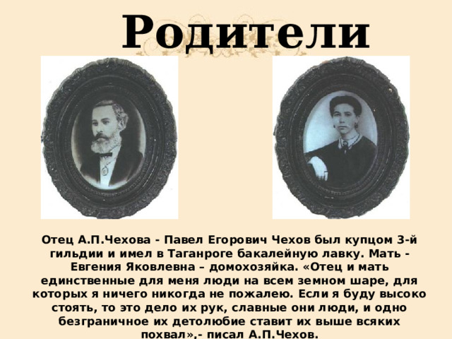  Родители Отец А.П.Чехова - Павел Егорович Чехов был купцом 3-й гильдии и имел в Таганроге бакалейную лавку. Мать - Евгения Яковлевна – домохозяйка. «Отец и мать единственные для меня люди на всем земном шаре, для которых я ничего никогда не пожалею. Если я буду высоко стоять, то это дело их рук, славные они люди, и одно безграничное их детолюбие ставит их выше всяких похвал»,- писал А.П.Чехов. 
