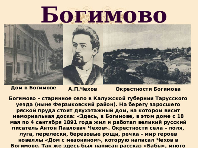 Богимово Дом в Богимове А.П.Чехов Окрестности Богимова Богимово – старинное село в Калужской губернии Тарусского уезда (ныне Ферзиковский район). На берегу заросшего ряской пруда стоит двухэтажный дом, на котором висит мемориальная доска: «Здесь, в Богимове, в этом доме с 18 мая по 4 сентября 1891 года жил и работал великий русский писатель Антон Павлович Чехов». Окрестности села – поля, луга, перелески, березовые рощи, речка – мир героев новеллы «Дом с мезонином», которую написал Чехов в Богимове. Так же здесь был написан рассказ «Бабы», много фельетонов. 