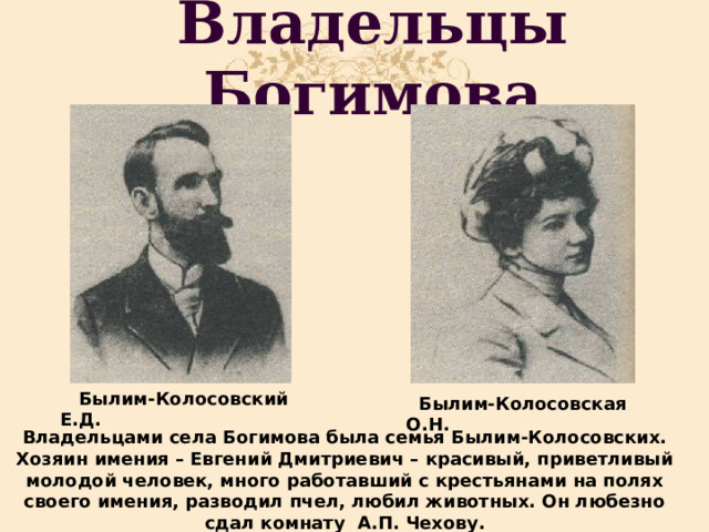 Владельцы Богимова  Былим-Колосовский Е.Д.  Былим-Колосовская О.Н. Владельцами села Богимова была семья Былим-Колосовских. Хозяин имения – Евгений Дмитриевич – красивый, приветливый молодой человек, много работавший с крестьянами на полях своего имения, разводил пчел, любил животных. Он любезно сдал комнату А.П. Чехову. 