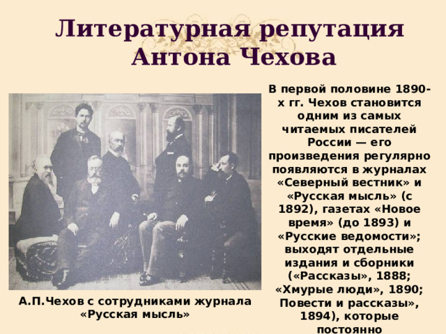 Литературная репутация  Антона Чехова В первой половине 1890-х гг. Чехов становится одним из самых читаемых писателей России — его произведения регулярно появляются в журналах «Северный вестник» и «Русская мысль» (с 1892), газетах «Новое время» (до 1893) и «Русские ведомости»; выходят отдельные издания и сборники («Рассказы», 1888; «Хмурые люди», 1890; Повести и рассказы», 1894), которые постоянно переиздаются, вызывая широкий резонанс в литературных кругах. А.П.Чехов с сотрудниками журнала «Русская мысль» 