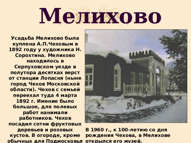 Мелихово Усадьба Мелихово была куплена А.П.Чеховым в 1892 году у художника Н. Сорохтина. Мелихово находилось в Серпуховском уезде в полутора десятках верст от станции Лопасня (ныне город Чехов Московской области). Чехов с семьей переехал туда 4 марта 1892 г. Имение было большое, для полевых работ нанимали работников. Чехов посадил сотни фруктовых деревьев и розовых кустов. В огороде, кроме обычных для Подмосковья овощей, росли баклажаны, кукуруза, сахалинская гречка. В 1960 г., к 100-летию со дня рождения Чехова, в Мелихове открылся его музей. 