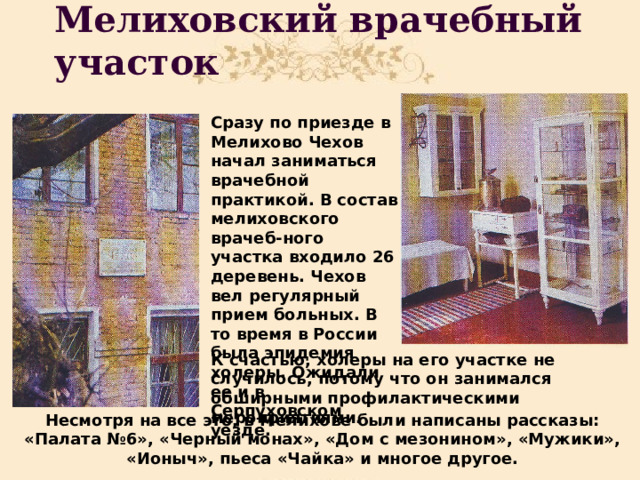 Мелиховский врачебный участок Сразу по приезде в Мелихово Чехов начал заниматься врачебной практикой. В состав мелиховского врачеб-ного участка входило 26 деревень. Чехов вел регулярный прием больных. В то время в России была эпидемия холеры. Ожидали ее и в Серпуховском уезде.  К счастью, холеры на его участке не случилось, потому что он занимался обширными профилактическими мероприятиями. Несмотря на все это, в Мелихове были написаны рассказы: «Палата №6», «Черный монах», «Дом с мезонином», «Мужики», «Ионыч», пьеса «Чайка» и многое другое. 
