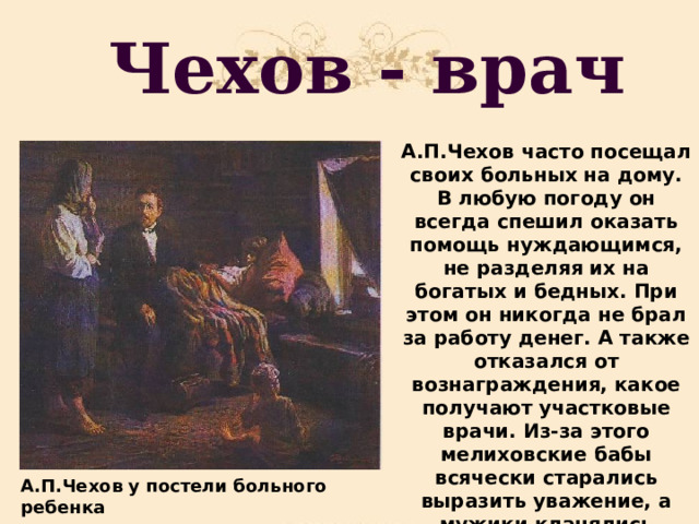 Чехов - врач А.П.Чехов часто посещал своих больных на дому. В любую погоду он всегда спешил оказать помощь нуждающимся, не разделяя их на богатых и бедных. При этом он никогда не брал за работу денег. А также отказался от вознаграждения, какое получают участковые врачи. Из-за этого мелиховские бабы всячески старались выразить уважение, а мужики кланялись почтительно. А.П.Чехов у постели больного ребенка 