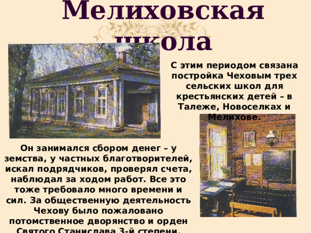 Мелиховская школа С этим периодом связана постройка Чеховым трех сельских школ для крестьянских детей – в Талеже, Новоселках и Мелихове. Он занимался сбором денег – у земства, у частных благотворителей, искал подрядчиков, проверял счета, наблюдал за ходом работ. Все это тоже требовало много времени и сил. За общественную деятельность Чехову было пожаловано потомственное дворянство и орден Святого Станислава 3-й степени. 