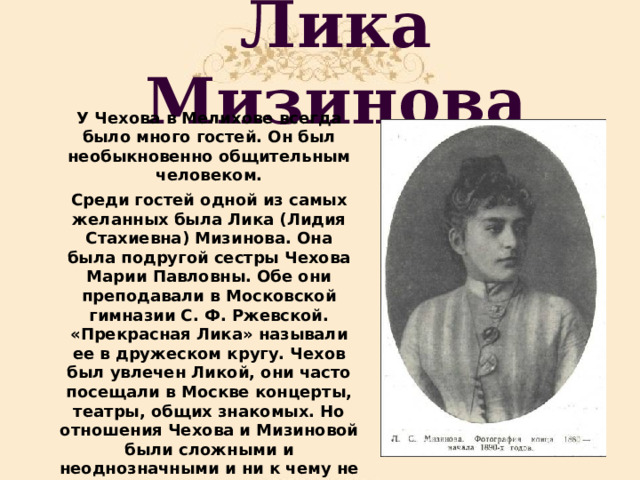 Лика Мизинова У Чехова в Мелихове всегда было много гостей. Он был необыкновенно общительным человеком. Среди гостей одной из самых желанных была Лика (Лидия Стахиевна) Мизинова. Она была подругой сестры Чехова Марии Павловны. Обе они преподавали в Московской гимназии С. Ф. Ржевской. «Прекрасная Лика» называли ее в дружеском кругу. Чехов был увлечен Ликой, они часто посещали в Москве концерты, театры, общих знакомых. Но отношения Чехова и Мизиновой были сложными и неоднозначными и ни к чему не привели. 