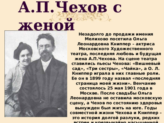 А.П.Чехов с женой Незадолго до продажи имения Мелихово посетила Ольга Леонардовна Книппер – актриса Московского Художественного театра, последняя любовь и будущая жена А.П.Чехова. На сцене театра ставились пьесы Чехова: «Вишневый сад», «Три сестры», «Чайка», а О. Л. Книппер играла в них главные роли. Ее он в 1899 году назвал «последняя страница моей жизни». Венчание состоялось 25 мая 1901 года в Москве. После свадьбы Ольга Леонардовна не оставила московскую сцену, а Чехов по состоянию здоровья вынужден был жить на юге. Годы совместной жизни Чехова и Книппер – это история долгой разлуки, редких встреч и чрезвычайно насыщенной переписки. 