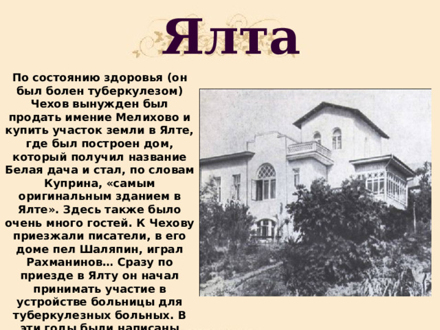 Ялта По состоянию здоровья (он был болен туберкулезом) Чехов вынужден был продать имение Мелихово и купить участок земли в Ялте, где был построен дом, который получил название Белая дача и стал, по словам Куприна, «самым оригинальным зданием в Ялте». Здесь также было очень много гостей. К Чехову приезжали писатели, в его доме пел Шаляпин, играл Рахманинов… Сразу по приезде в Ялту он начал принимать участие в устройстве больницы для туберкулезных больных. В эти годы были написаны рассказы: «В овраге», «Дама с собачкой», пьеса «Вишневый сад». 