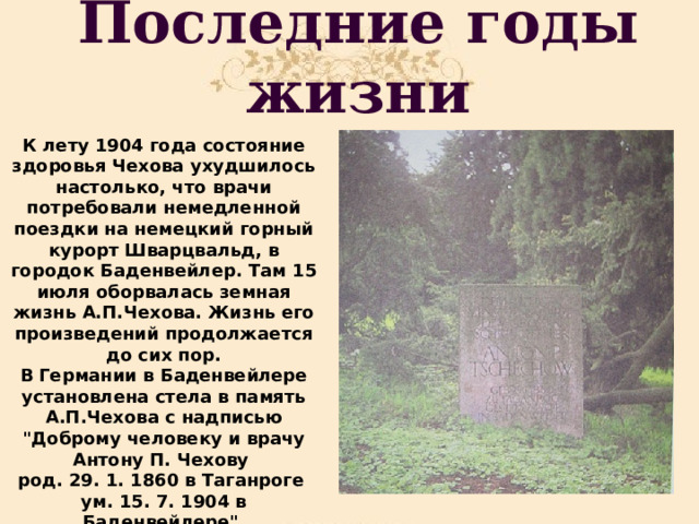 Последние годы жизни К лету 1904 года состояние здоровья Чехова ухудшилось настолько, что врачи потребовали немедленной поездки на немецкий горный курорт Шварцвальд, в городок Баденвейлер. Там 15 июля оборвалась земная жизнь А.П.Чехова. Жизнь его произведений продолжается до сих пор. В  Германии в Баденвейлере установлена стела в память А.П.Чехова с надписью 
