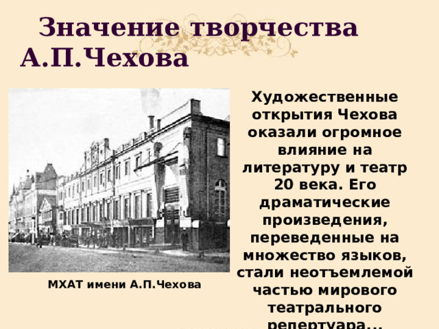  Значение творчества А.П.Чехова Художественные открытия Чехова оказали огромное влияние на литературу и театр 20 века. Его драматические произведения, переведенные на множество языков, стали неотъемлемой частью мирового театрального репертуара... МХАТ имени А.П.Чехова 