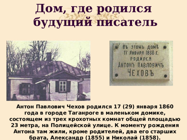 Дом, где родился  будущий писатель Антон Павлович Чехов родился 17 (29) января 1860 года в городе Таганроге в маленьком домике, состоящем из трех крохотных комнат общей площадью 23 метра, на Полицейской улице. К моменту рождения Антона там жили, кроме родителей, два его старших брата, Александр (1855) и Николай (1858). 