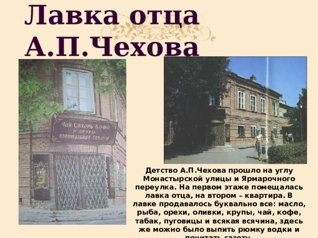 Лавка отца А.П.Чехова Детство А.П.Чехова прошло на углу Монастырской улицы и Ярмарочного переулка. На первом этаже помещалась лавка отца, на втором – квартира. В лавке продавалось буквально все: масло, рыба, орехи, оливки, крупы, чай, кофе, табак, пуговицы и всякая всячина, здесь же можно было выпить рюмку водки и почитать газету. 