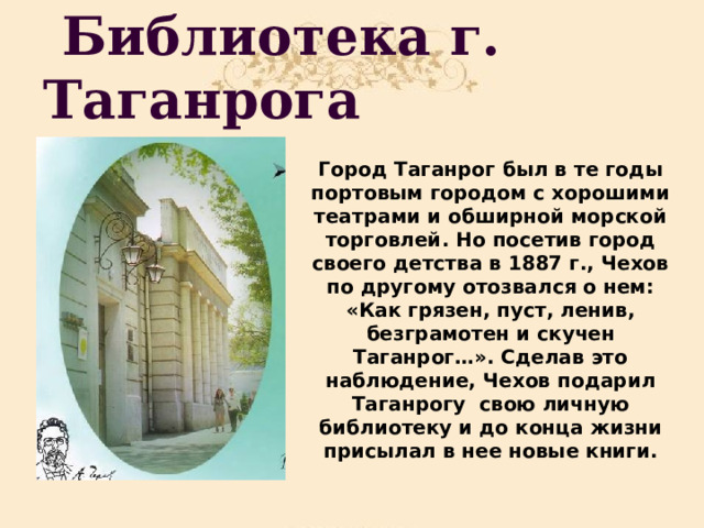  Библиотека г. Таганрога Город Таганрог был в те годы портовым городом с хорошими театрами и обширной морской торговлей. Но посетив город своего детства в 1887 г., Чехов по другому отозвался о нем: «Как грязен, пуст, ленив, безграмотен и скучен Таганрог…». Сделав это наблюдение, Чехов подарил Таганрогу свою личную библиотеку и до конца жизни присылал в нее новые книги. 