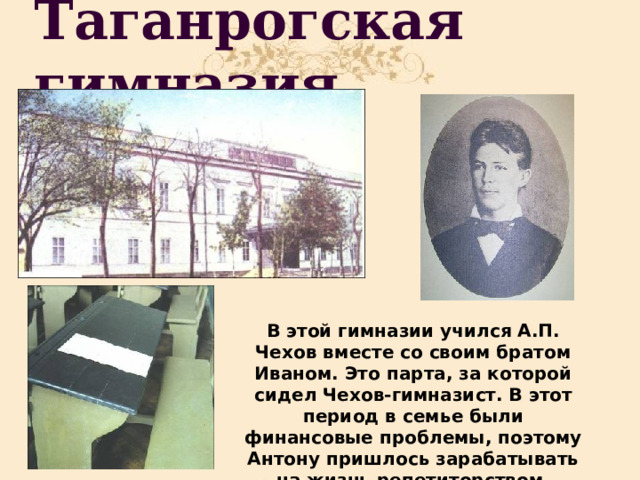 Таганрогская гимназия В этой гимназии учился А.П. Чехов вместе со своим братом Иваном. Это парта, за которой сидел Чехов-гимназист. В этот период в семье были финансовые проблемы, поэтому Антону пришлось зарабатывать на жизнь репетиторством. 