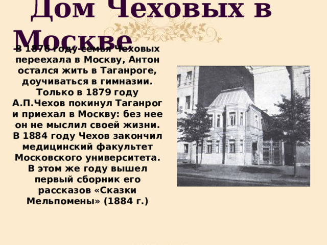  Дом Чеховых в Москве В 1876 году семья Чеховых переехала в Москву, Антон остался жить в Таганроге, доучиваться в гимназии. Только в 1879 году А.П.Чехов покинул Таганрог и приехал в Москву: без нее он не мыслил своей жизни. В 1884 году Чехов закончил медицинский факультет Московского университета. В этом же году вышел первый сборник его рассказов «Сказки Мельпомены» (1884 г.) 