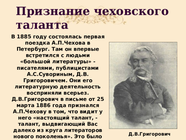 Признание чеховского таланта В 1885 году состоялась первая поездка А.П.Чехова в Петербург. Там он впервые встретился с людьми «большой литературы» -писателями, публицистами А.С.Сувориным, Д.В. Григоровичем. Они его литературную деятельность восприняли всерьез. Д.В.Григорович в письме от 25 марта 1886 года признался А.П.Чехову в том, что видит у него «настоящий талант, - талант, выдвигающий Вас далеко из круга литераторов нового поколенья». Это было первое признанье чеховского таланта.  Д.В.Григорович 