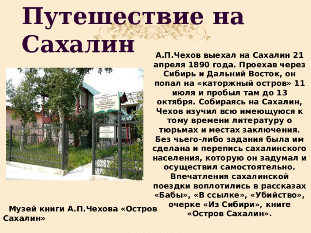 Путешествие на Сахалин А.П.Чехов выехал на Сахалин 21 апреля 1890 года. Проехав через Сибирь и Дальний Восток, он попал на «каторжный остров» 11 июля и пробыл там до 13 октября. Собираясь на Сахалин, Чехов изучил всю имеющуюся к тому времени литературу о тюрьмах и местах заключения. Без чьего-либо задания была им сделана и перепись сахалинского населения, которую он задумал и осуществил самостоятельно. Впечатления сахалинской поездки воплотились в рассказах «Бабы», «В ссылке», «Убийство», очерке «Из Сибири», книге «Остров Сахалин».  Музей книги А.П.Чехова «Остров Сахалин» 