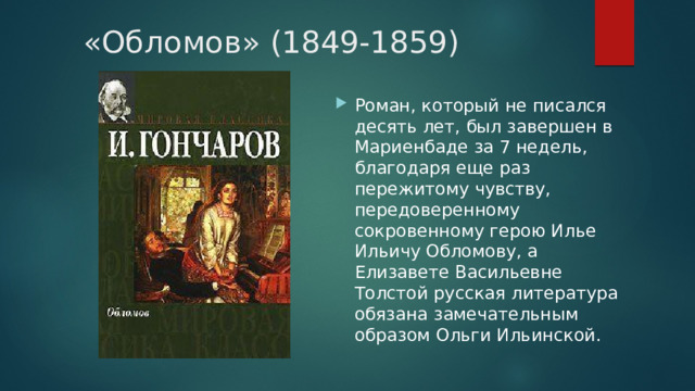 «Обломов» (1849-1859) Роман, который не писался десять лет, был завершен в Мариенбаде за 7 недель, благодаря еще раз пережитому чувству, передоверенному сокровенному герою Илье Ильичу Обломову, а Елизавете Васильевне Толстой русская литература обязана замечательным образом Ольги Ильинской. 